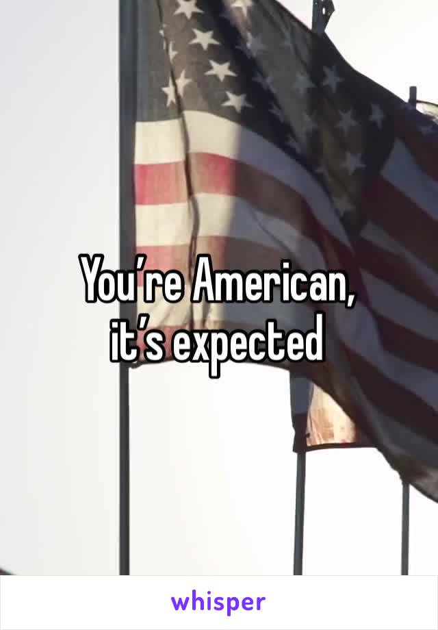 You’re American, it’s expected 