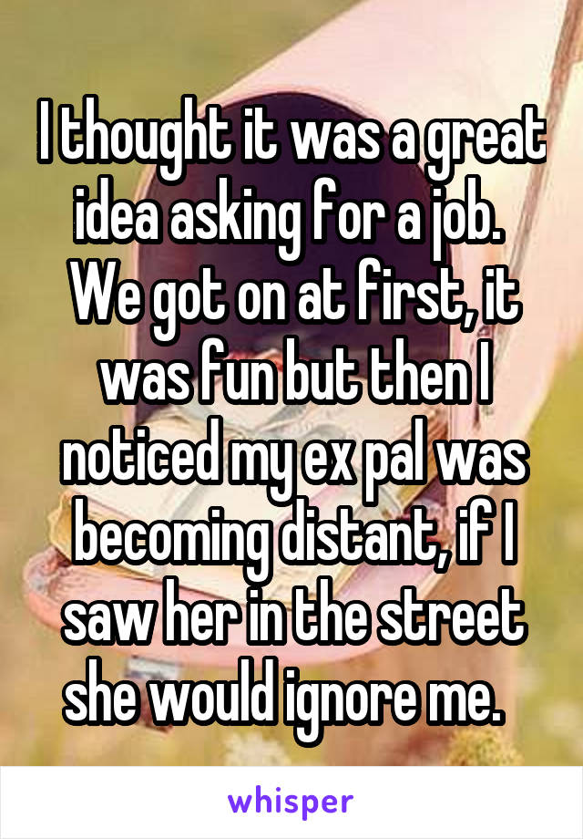 I thought it was a great idea asking for a job.  We got on at first, it was fun but then I noticed my ex pal was becoming distant, if I saw her in the street she would ignore me.  