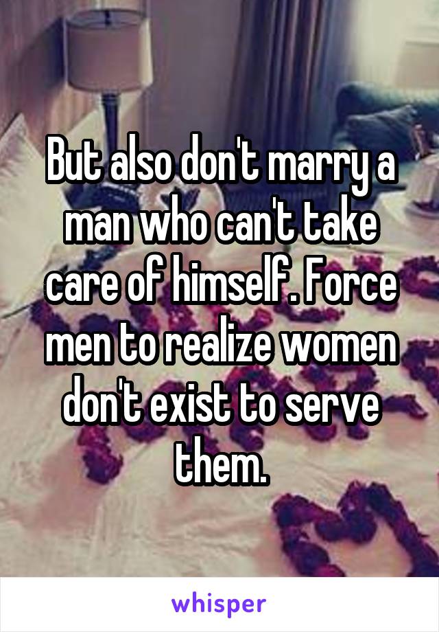 But also don't marry a man who can't take care of himself. Force men to realize women don't exist to serve them.