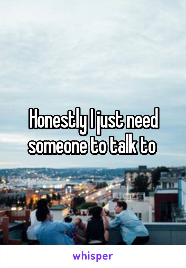 Honestly I just need someone to talk to 