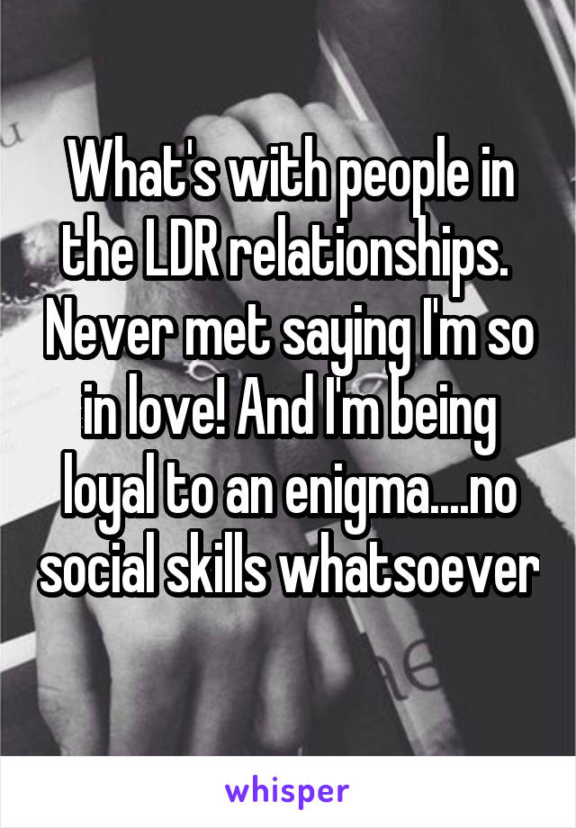 What's with people in the LDR relationships.  Never met saying I'm so in love! And I'm being loyal to an enigma....no social skills whatsoever 