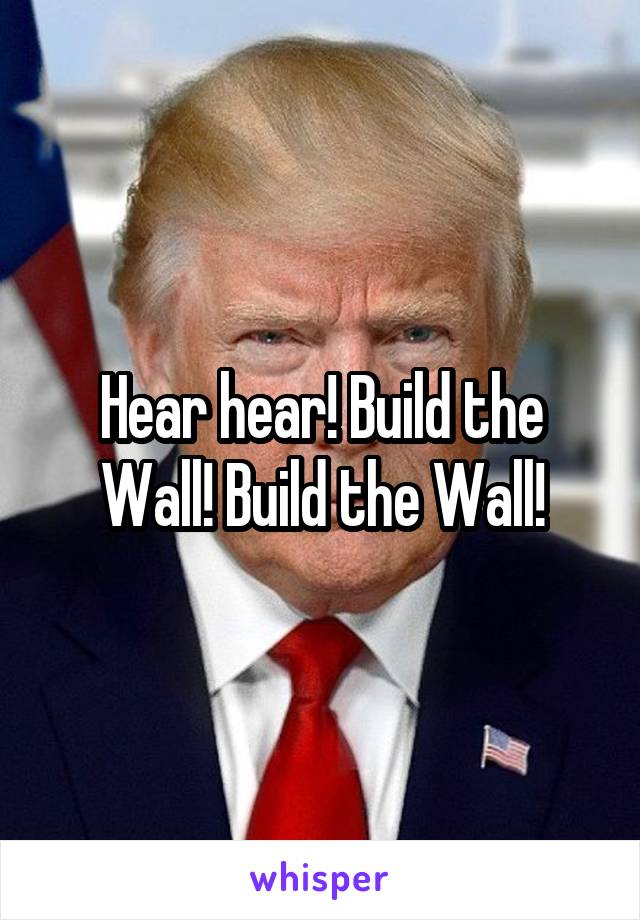 Hear hear! Build the Wall! Build the Wall!