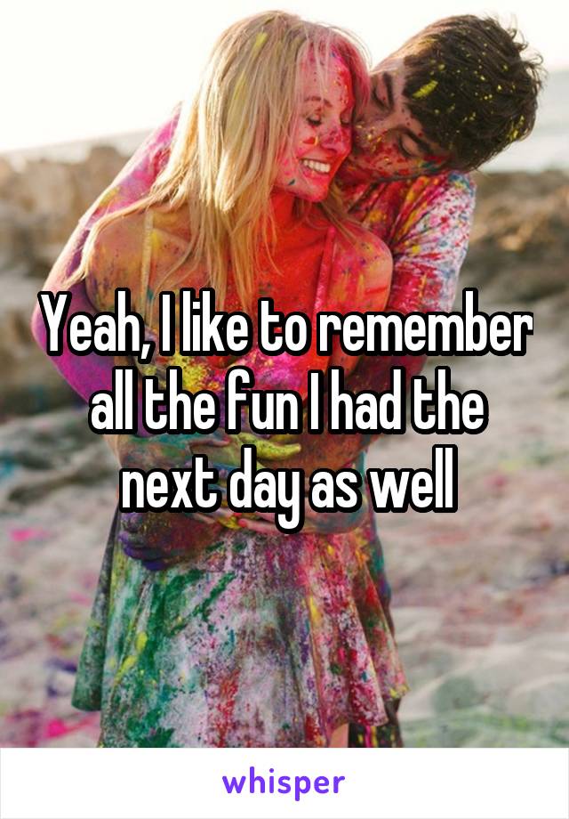 Yeah, I like to remember all the fun I had the next day as well