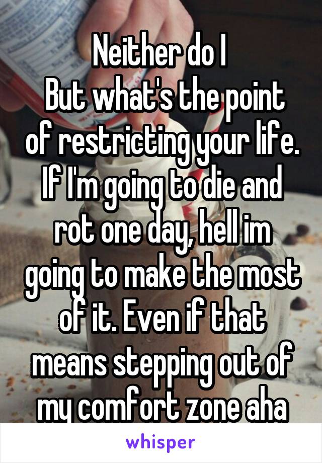 Neither do I 
 But what's the point of restricting your life.
If I'm going to die and rot one day, hell im going to make the most of it. Even if that means stepping out of my comfort zone aha