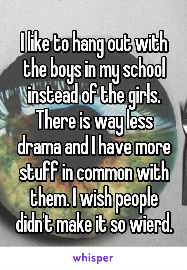 I like to hang out with the boys in my school instead of the girls. There is way less drama and I have more stuff in common with them. I wish people didn't make it so wierd.