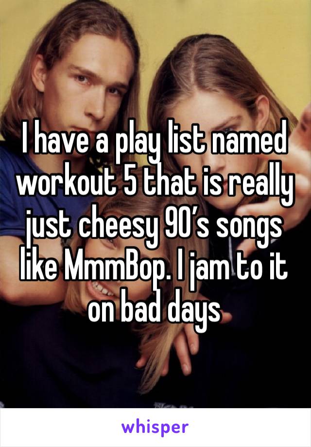 I have a play list named workout 5 that is really just cheesy 90’s songs like MmmBop. I jam to it on bad days 