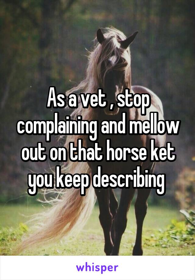 As a vet , stop complaining and mellow out on that horse ket you keep describing 