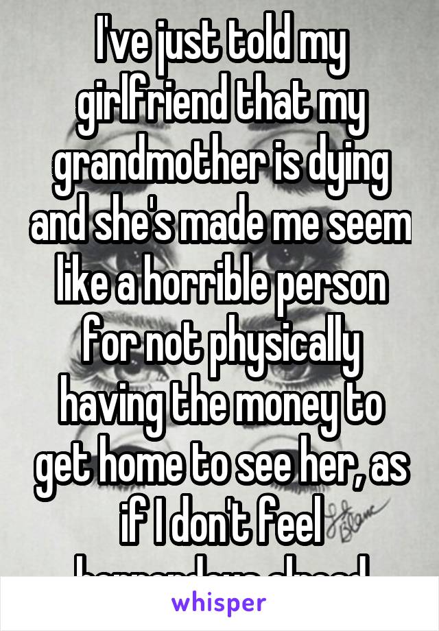 I've just told my girlfriend that my grandmother is dying and she's made me seem like a horrible person for not physically having the money to get home to see her, as if I don't feel horrendous alread