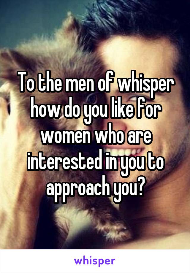 To the men of whisper how do you like for women who are interested in you to approach you?