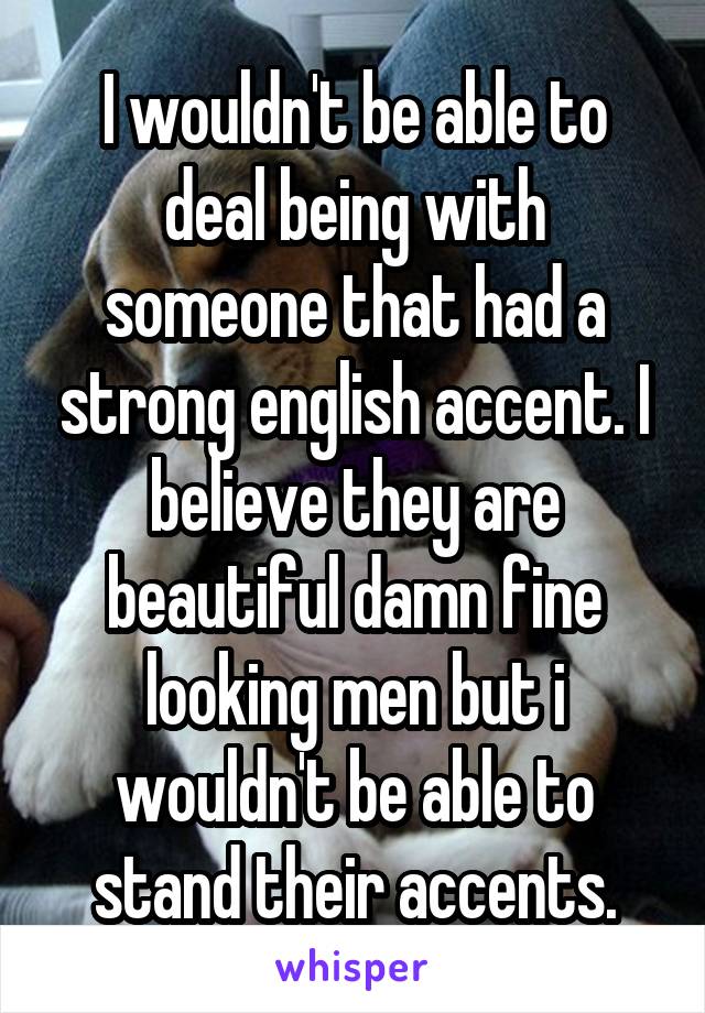 I wouldn't be able to deal being with someone that had a strong english accent. I believe they are beautiful damn fine looking men but i wouldn't be able to stand their accents.