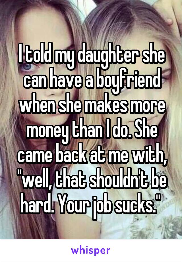 I told my daughter she can have a boyfriend when she makes more money than I do. She came back at me with, "well, that shouldn't be hard. Your job sucks." 