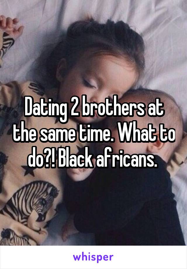 Dating 2 brothers at the same time. What to do?! Black africans. 