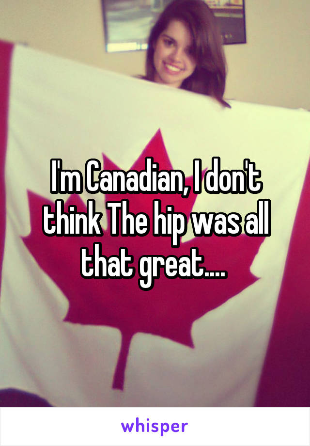 I'm Canadian, I don't think The hip was all that great.... 