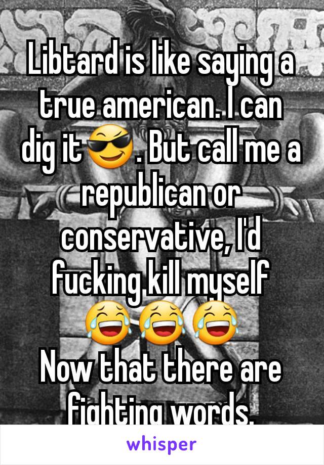 Libtard is like saying a true american. I can dig it😎. But call me a republican or conservative, I'd  fucking kill myself
😂😂😂
Now that there are fighting words.