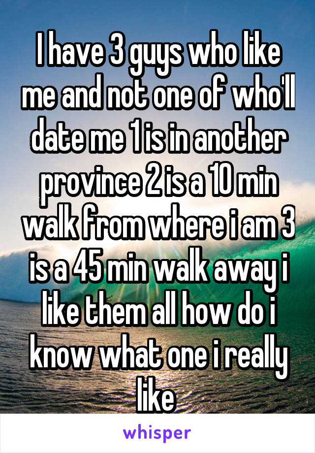 I have 3 guys who like me and not one of who'll date me 1 is in another province 2 is a 10 min walk from where i am 3 is a 45 min walk away i like them all how do i know what one i really like 