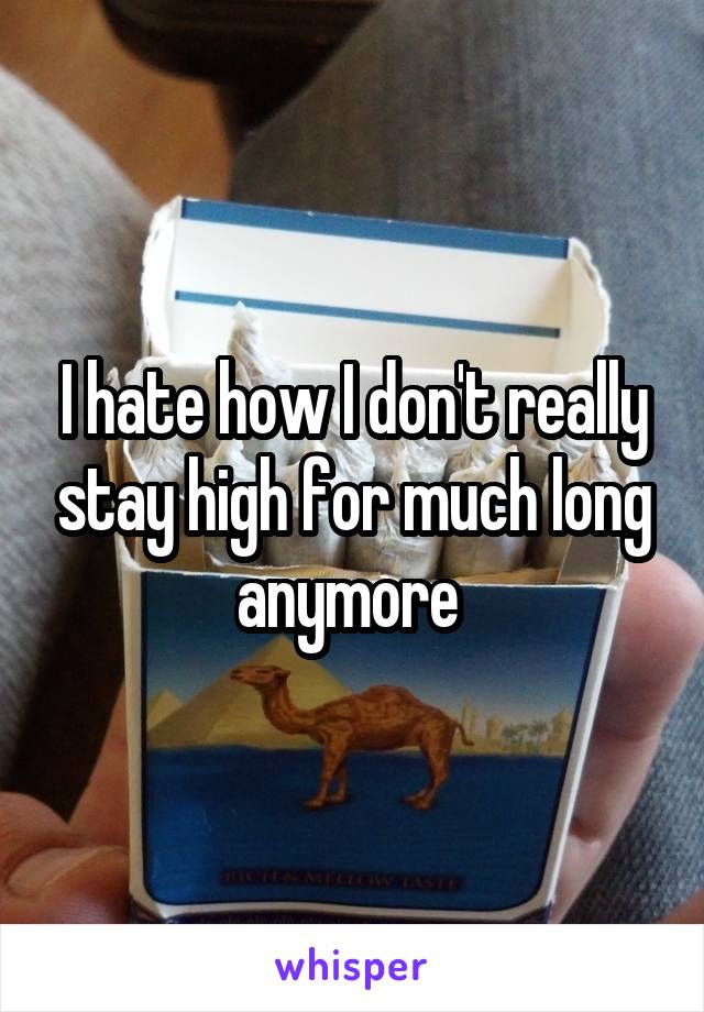 I hate how I don't really stay high for much long anymore 
