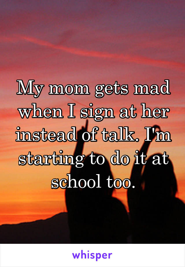 My mom gets mad when I sign at her instead of talk. I'm starting to do it at school too.