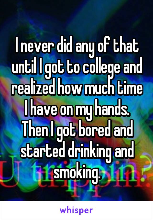 I never did any of that until I got to college and realized how much time I have on my hands. Then I got bored and started drinking and smoking.