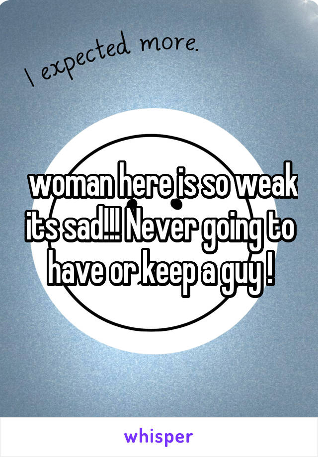  woman here is so weak its sad!!! Never going to have or keep a guy !