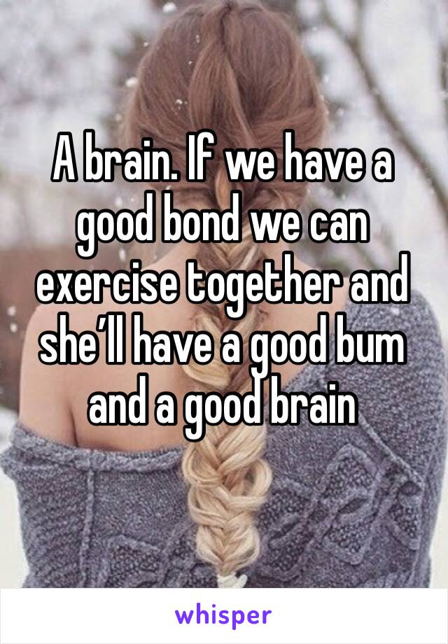 A brain. If we have a good bond we can exercise together and she’ll have a good bum and a good brain