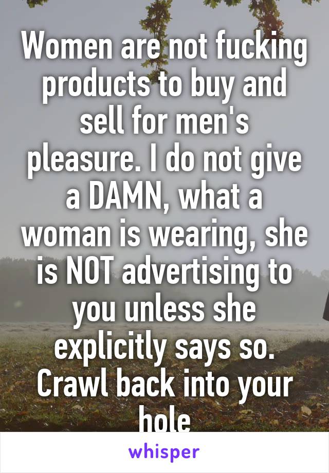 Women are not fucking products to buy and sell for men's pleasure. I do not give a DAMN, what a woman is wearing, she is NOT advertising to you unless she explicitly says so. Crawl back into your hole