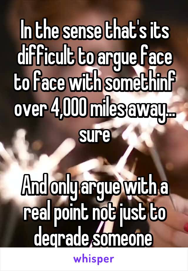 In the sense that's its difficult to argue face to face with somethinf over 4,000 miles away... sure

And only argue with a real point not just to degrade someone 