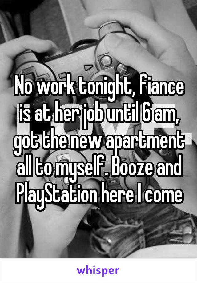 No work tonight, fiance is at her job until 6 am, got the new apartment all to myself. Booze and PlayStation here I come