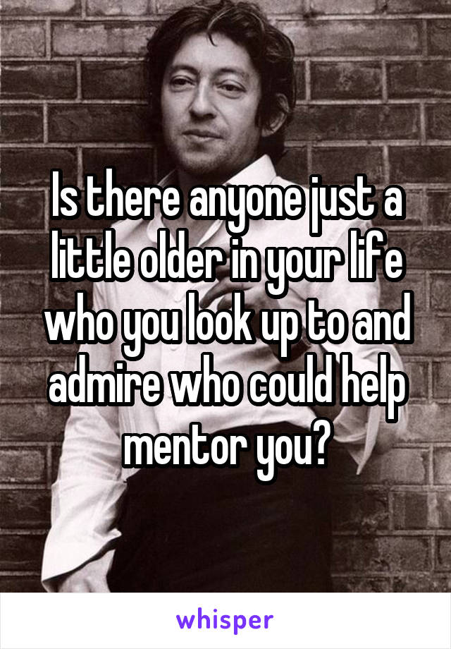 Is there anyone just a little older in your life who you look up to and admire who could help mentor you?