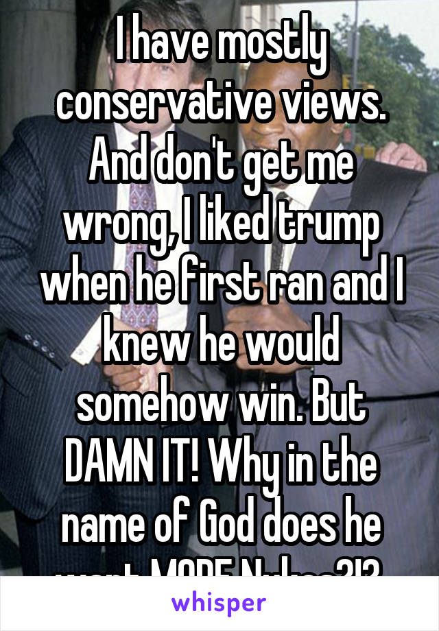 I have mostly conservative views. And don't get me wrong, I liked trump when he first ran and I knew he would somehow win. But DAMN IT! Why in the name of God does he want MORE Nukes?!? 