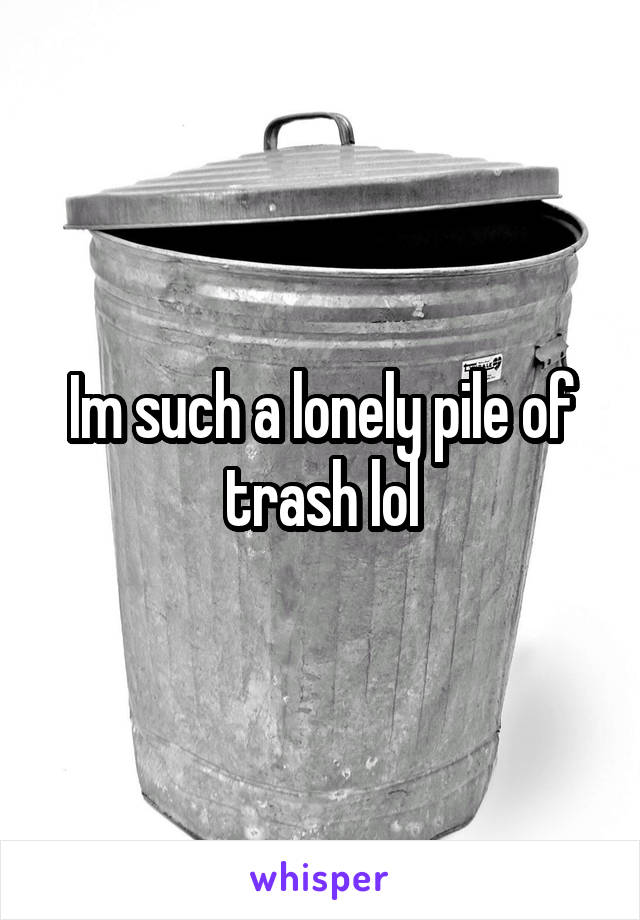 Im such a lonely pile of trash lol
