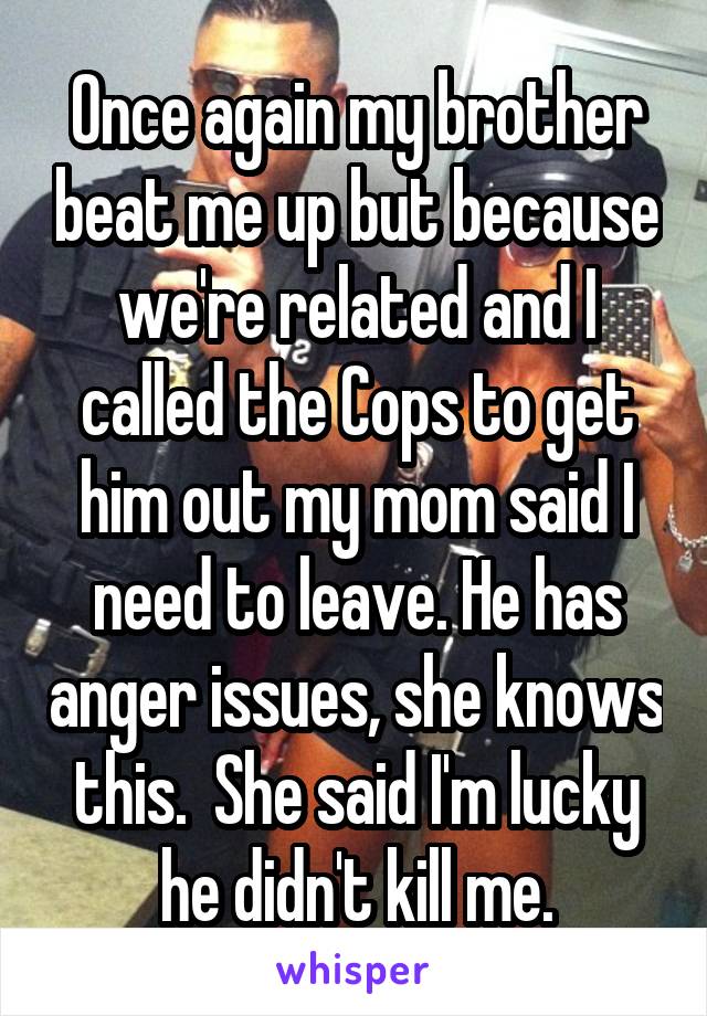 Once again my brother beat me up but because we're related and I called the Cops to get him out my mom said I need to leave. He has anger issues, she knows this.  She said I'm lucky he didn't kill me.