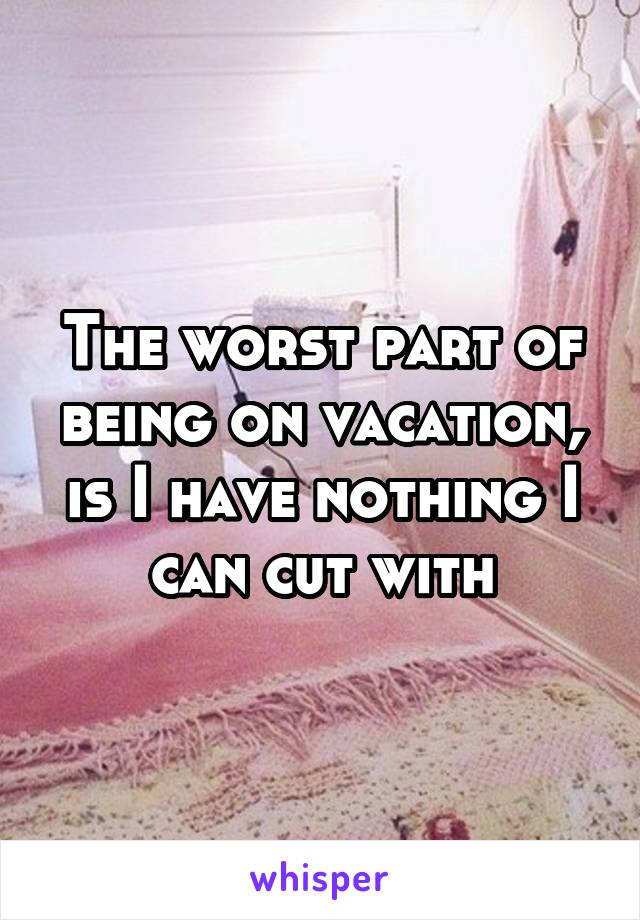 The worst part of being on vacation, is I have nothing I can cut with