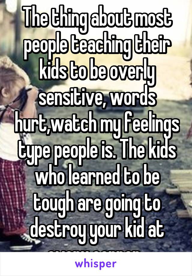 The thing about most people teaching their kids to be overly sensitive, words hurt,watch my feelings type people is. The kids who learned to be tough are going to destroy your kid at every corner. 