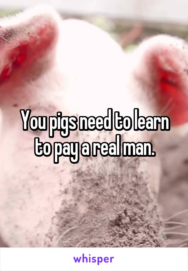 You pigs need to learn to pay a real man.