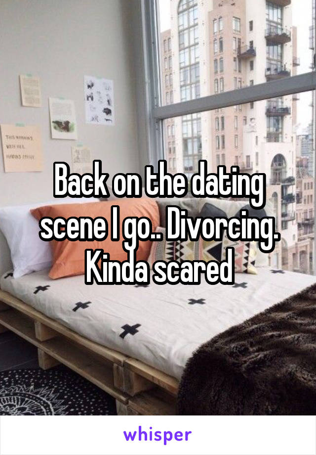 Back on the dating scene I go.. Divorcing. Kinda scared