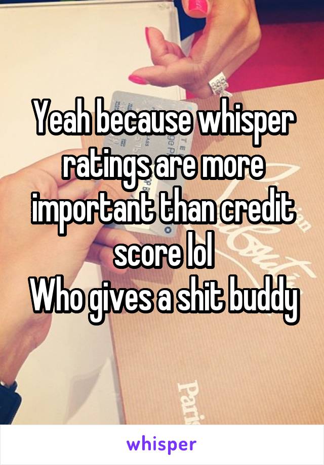 Yeah because whisper ratings are more important than credit score lol
Who gives a shit buddy 