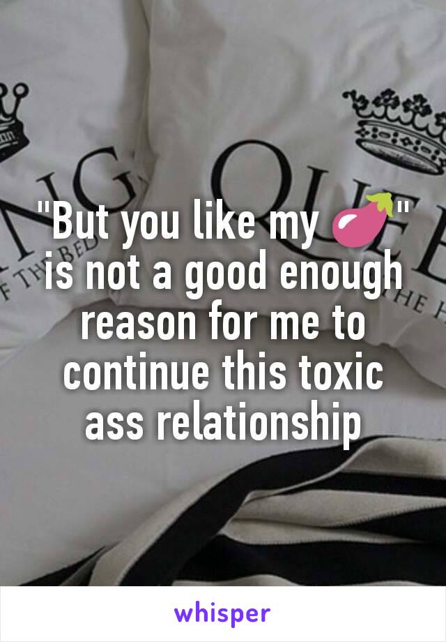 "But you like my 🍆" is not a good enough reason for me to continue this toxic ass relationship