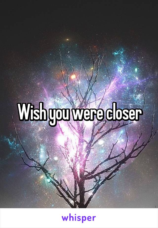 Wish you were closer