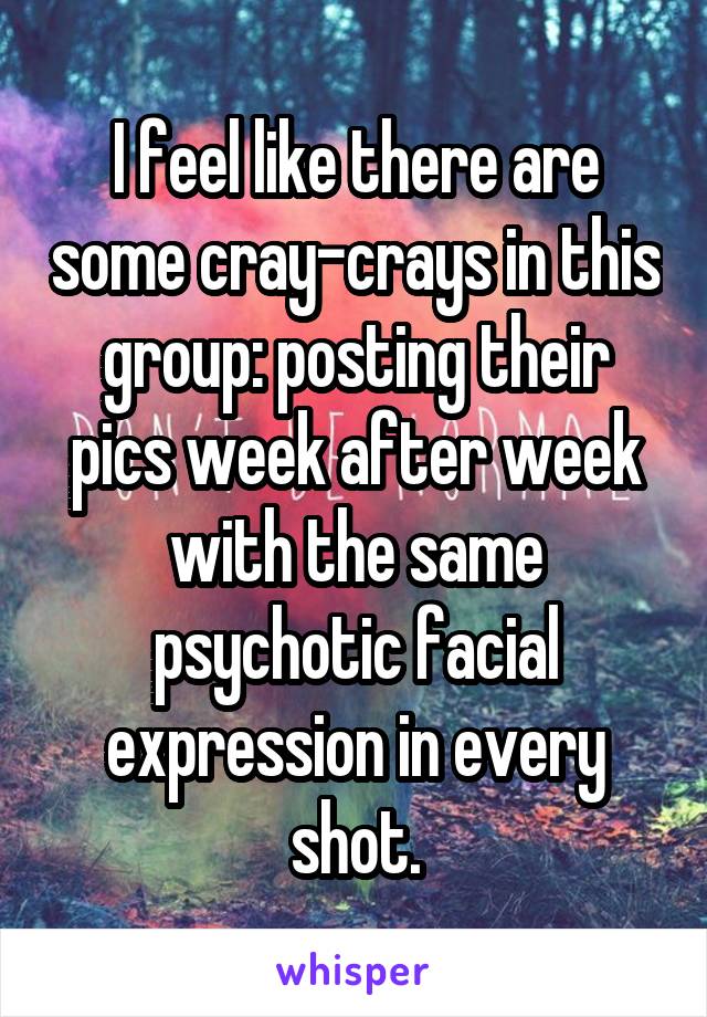 I feel like there are some cray-crays in this group: posting their pics week after week with the same psychotic facial expression in every shot.