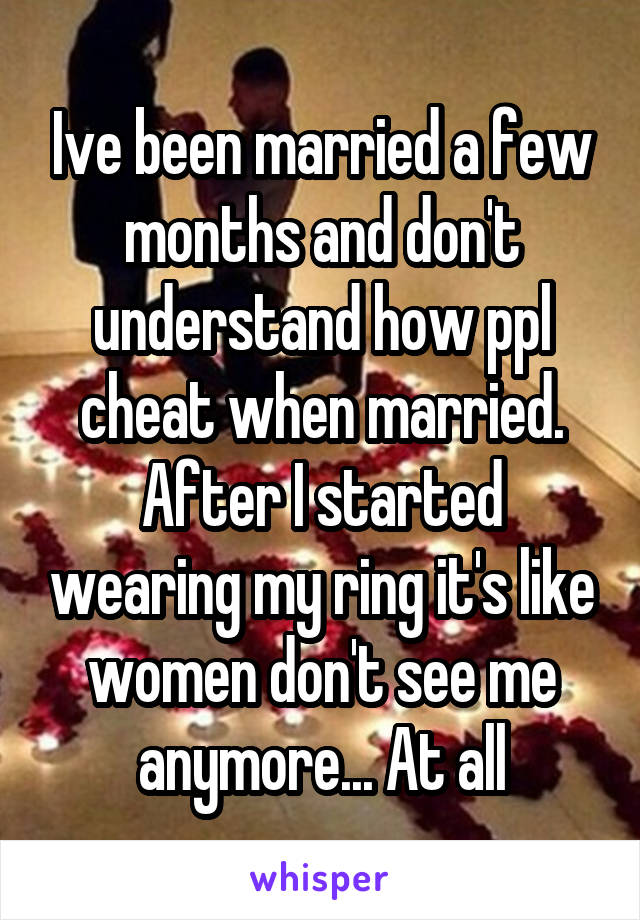 Ive been married a few months and don't understand how ppl cheat when married. After I started wearing my ring it's like women don't see me anymore... At all
