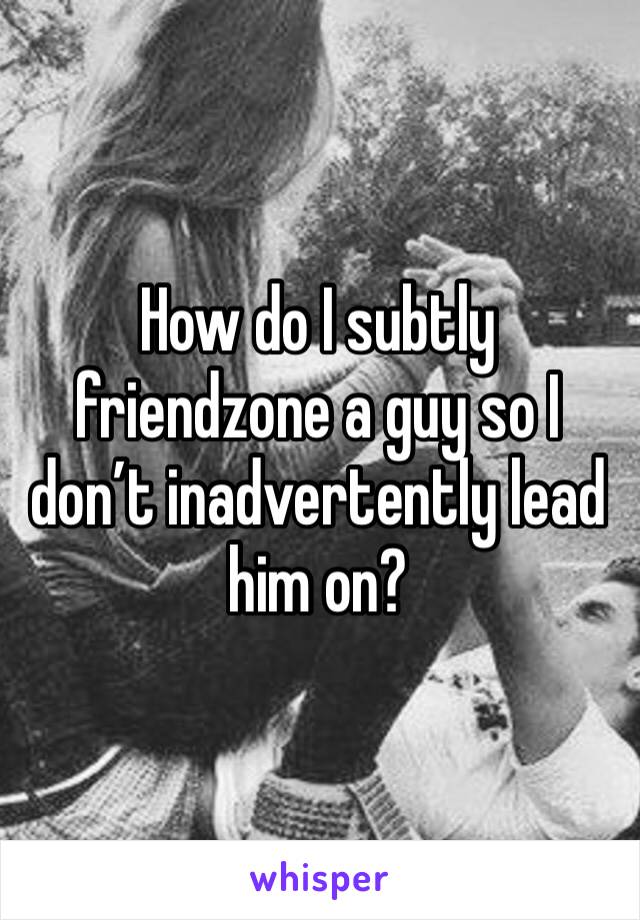 How do I subtly friendzone a guy so I don’t inadvertently lead him on?