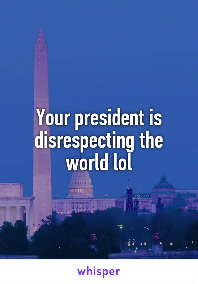 Your president is disrespecting the world lol