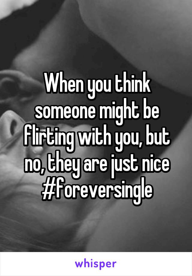 When you think someone might be flirting with you, but no, they are just nice #foreversingle