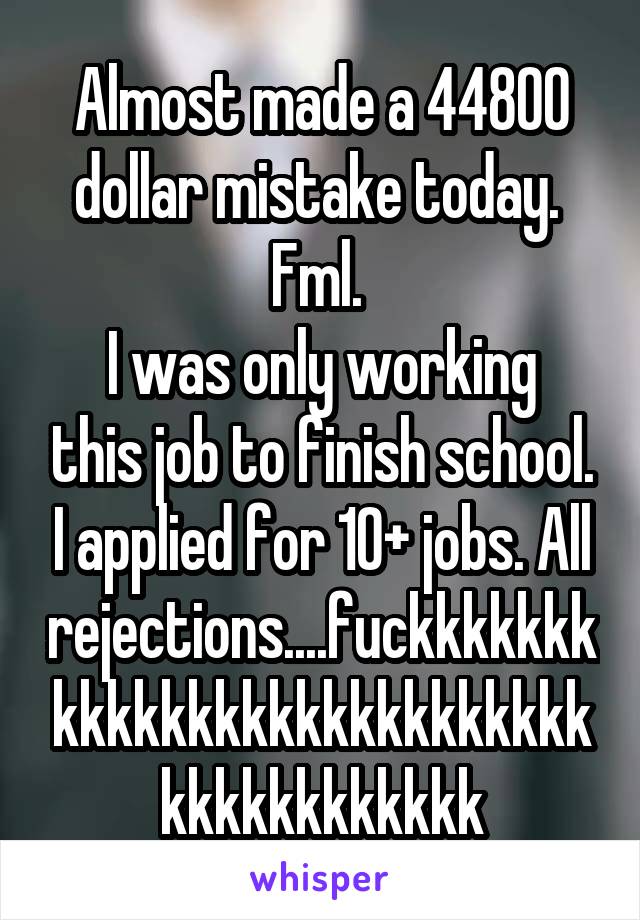 Almost made a 44800 dollar mistake today. 
Fml. 
I was only working this job to finish school. I applied for 10+ jobs. All rejections....fuckkkkkkkkkkkkkkkkkkkkkkkkkkkkkkkkkkkkkkk
