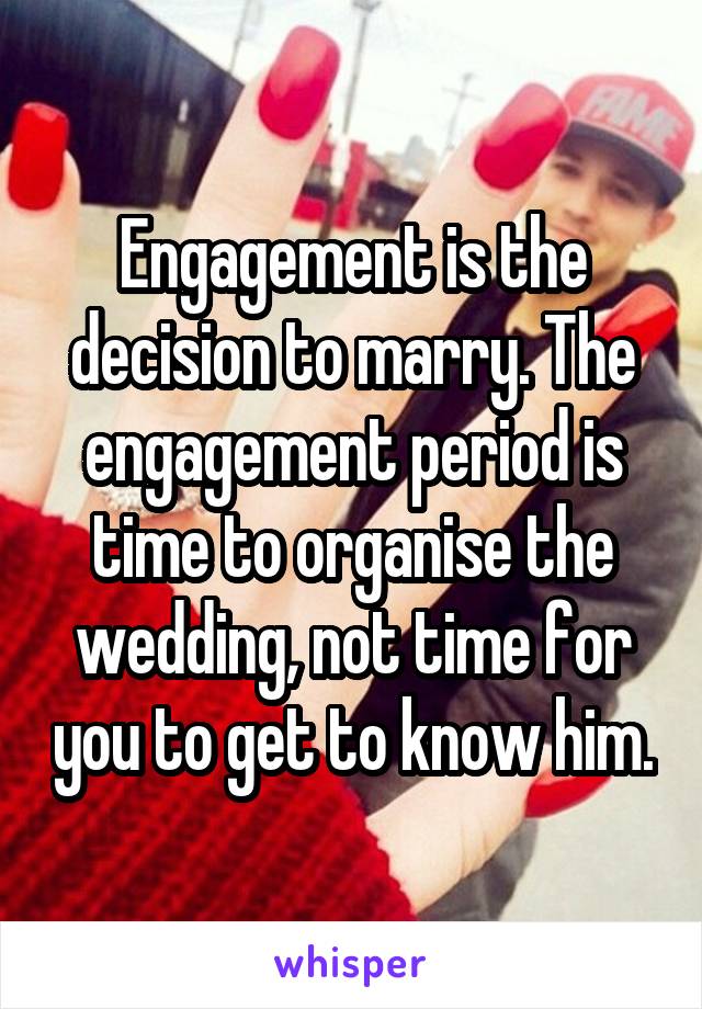 Engagement is the decision to marry. The engagement period is time to organise the wedding, not time for you to get to know him.