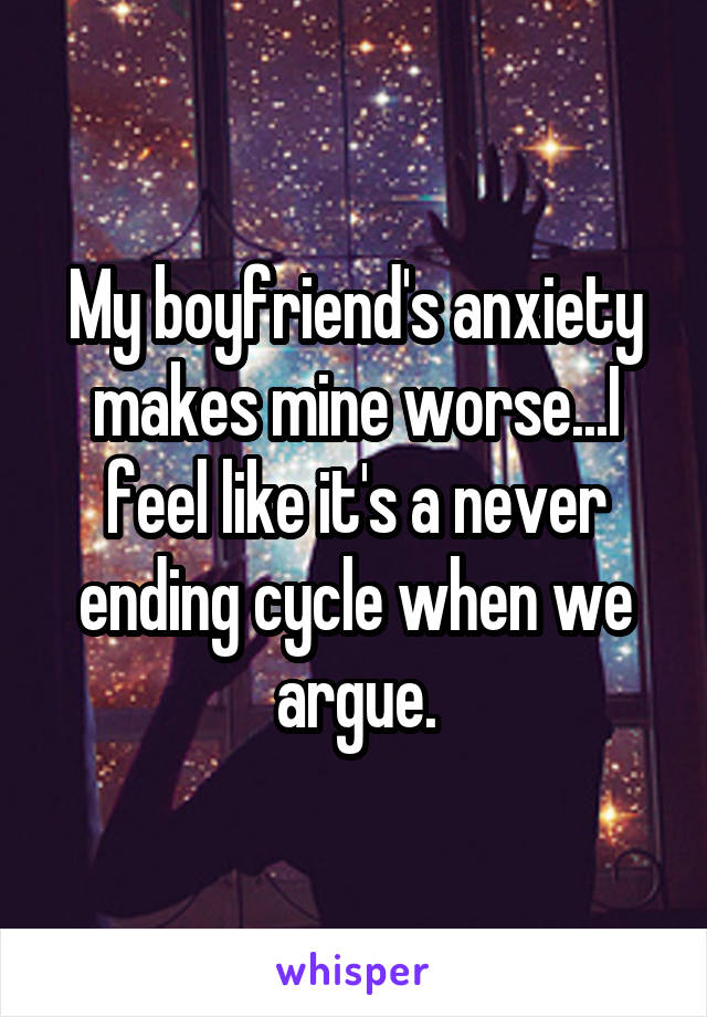 My boyfriend's anxiety makes mine worse...I feel like it's a never ending cycle when we argue.