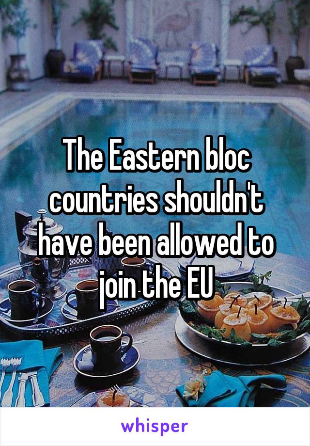 The Eastern bloc countries shouldn't have been allowed to join the EU