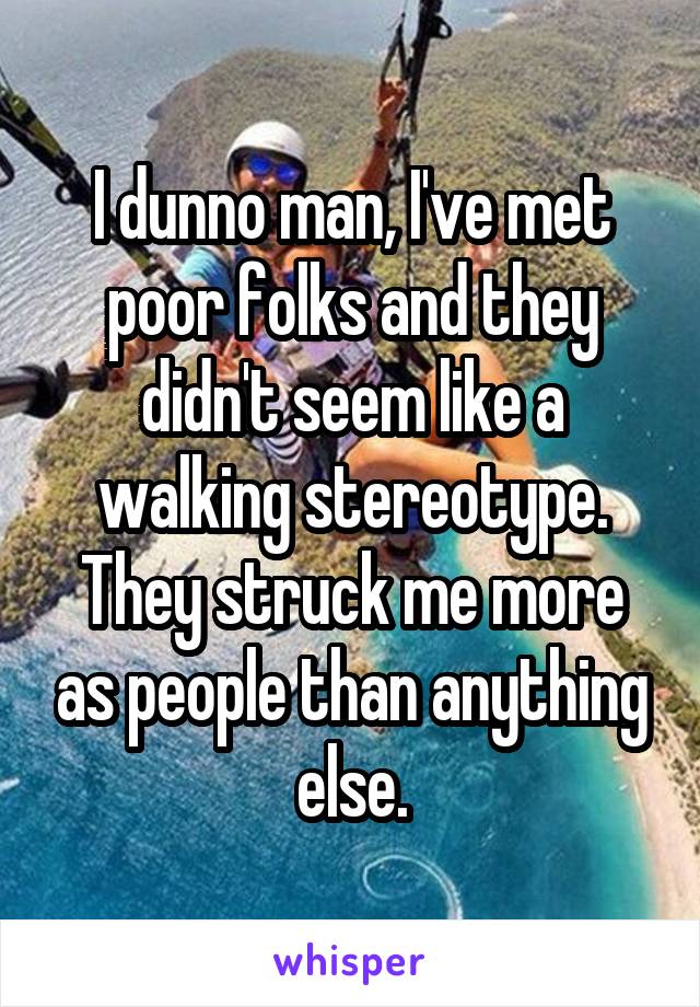 I dunno man, I've met poor folks and they didn't seem like a walking stereotype. They struck me more as people than anything else.