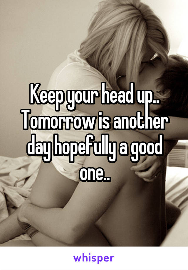 Keep your head up.. Tomorrow is another day hopefully a good one..