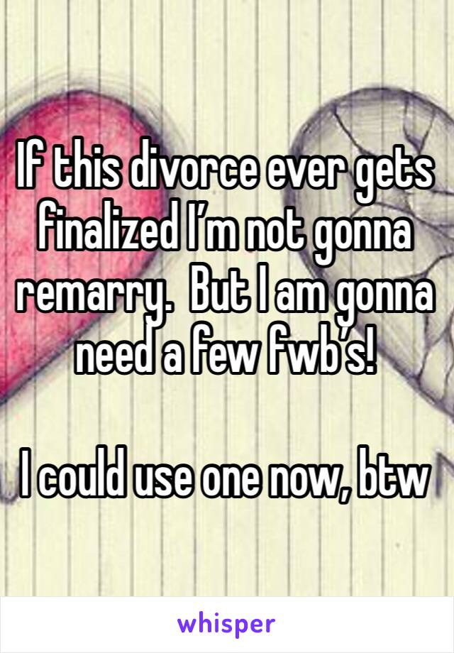 If this divorce ever gets finalized I’m not gonna remarry.  But I am gonna need a few fwb’s!  

I could use one now, btw